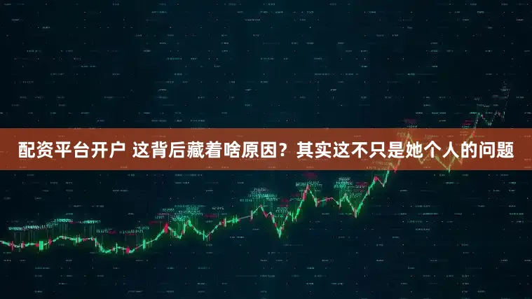 配资平台开户 这背后藏着啥原因？其实这不只是她个人的问题
