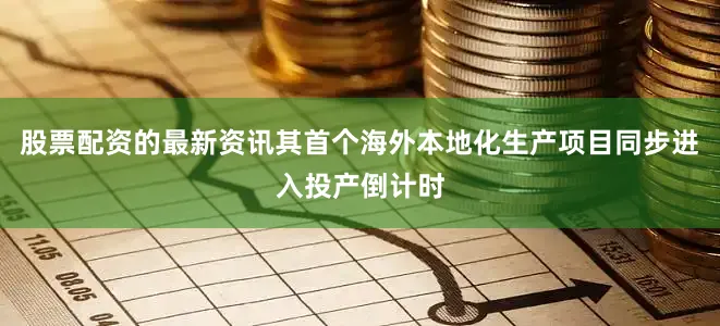 股票配资的最新资讯其首个海外本地化生产项目同步进入投产倒计时