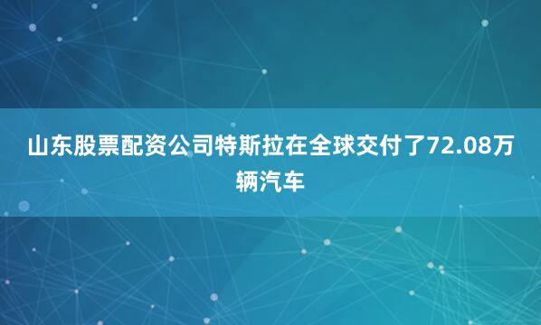 山东股票配资公司特斯拉在全球交付了72.08万辆汽车