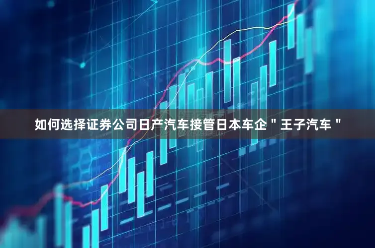 如何选择证券公司日产汽车接管日本车企＂王子汽车＂