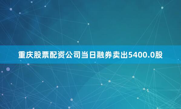 重庆股票配资公司当日融券卖出5400.0股