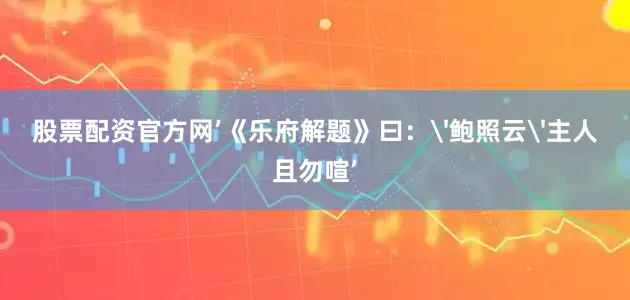 股票配资官方网’《乐府解题》曰：'鲍照云'主人且勿喧’